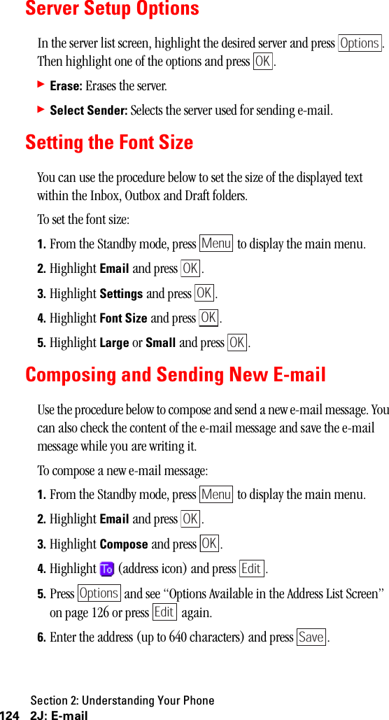 Section 2: Understanding Your Phone124 2J: E-mailServer Setup OptionsIn the server list screen, highlight the desired server and press  . Then highlight one of the options and press  .䊳Erase: Erases the server.䊳Select Sender: Selects the server used for sending e-mail.Setting the Font SizeYou can use the procedure below to set the size of the displayed text within the Inbox, Outbox and Draft folders.To set the font size:1. From the Standby mode, press   to display the main menu.2. Highlight Email and press  .3. Highlight Settings and press  .4. Highlight Font Size and press  .5. Highlight Large or Small and press  .Composing and Sending New E-mailUse the procedure below to compose and send a new e-mail message. You can also check the content of the e-mail message and save the e-mail message while you are writing it.To compose a new e-mail message:1. From the Standby mode, press   to display the main menu.2. Highlight Email and press  .3. Highlight Compose and press  .4. Highlight   (address icon) and press  .5. Press   and see “Options Available in the Address List Screen” on page 126 or press   again.6. Enter the address (up to 640 characters) and press  .OptionsOKMenuOKOKOKOKMenuOKOKEditOptionsEditSave