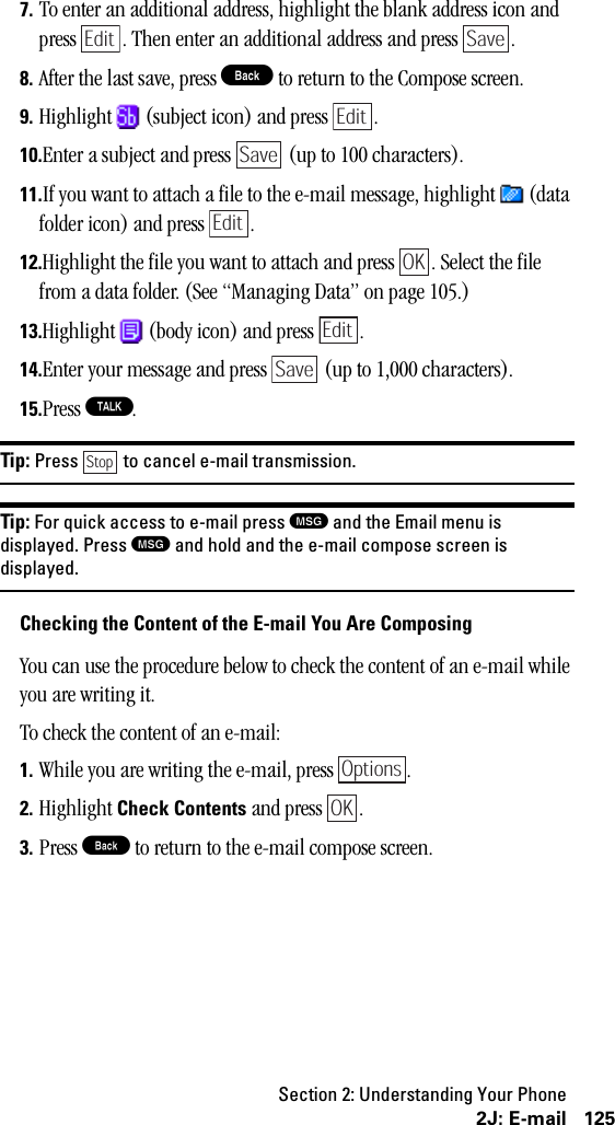 Section 2: Understanding Your Phone1252J: E-mail7. To enter an additional address, highlight the blank address icon and press  . Then enter an additional address and press  .8. After the last save, press B to return to the Compose screen.9. Highlight   (subject icon) and press  .10.Enter a subject and press   (up to 100 characters).11.If you want to attach a file to the e-mail message, highlight   (data folder icon) and press  .12.Highlight the file you want to attach and press  . Select the file from a data folder. (See “Managing Data” on page 105.)13.Highlight   (body icon) and press  .14.Enter your message and press   (up to 1,000 characters).15.Press T.Tip: Press to cancel e-mail transmission.Tip: For quick access to e-mail press Mand the Email menu isdisplayed. Press Mand hold and the e-mail compose screen isdisplayed.Checking the Content of the E-mail You Are ComposingYou can use the procedure below to check the content of an e-mail while you are writing it.To check the content of an e-mail:1. While you are writing the e-mail, press  .2. Highlight Check Contents and press  .3. Press B to return to the e-mail compose screen.Edit SaveEditSaveEditOKEditSaveStopOptionsOK