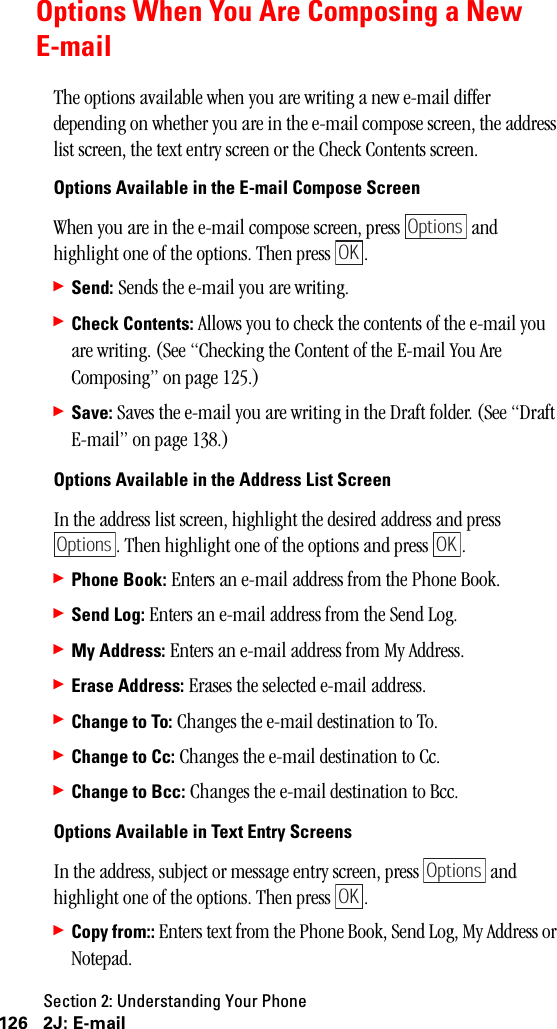 Section 2: Understanding Your Phone126 2J: E-mailOptions When You Are Composing a NewE-mailThe options available when you are writing a new e-mail differ depending on whether you are in the e-mail compose screen, the address list screen, the text entry screen or the Check Contents screen.Options Available in the E-mail Compose ScreenWhen you are in the e-mail compose screen, press   and highlight one of the options. Then press  .䊳Send: Sends the e-mail you are writing.䊳Check Contents: Allows you to check the contents of the e-mail you are writing. (See “Checking the Content of the E-mail You Are Composing” on page 125.)䊳Save: Saves the e-mail you are writing in the Draft folder. (See “Draft E-mail” on page 138.)Options Available in the Address List ScreenIn the address list screen, highlight the desired address and press . Then highlight one of the options and press  .䊳Phone Book: Enters an e-mail address from the Phone Book.䊳Send Log: Enters an e-mail address from the Send Log.䊳My Address: Enters an e-mail address from My Address.䊳Erase Address: Erases the selected e-mail address.䊳Change to To: Changes the e-mail destination to To.䊳Change to Cc: Changes the e-mail destination to Cc.䊳Change to Bcc: Changes the e-mail destination to Bcc.Options Available in Text Entry ScreensIn the address, subject or message entry screen, press   and highlight one of the options. Then press  .䊳Copy from:: Enters text from the Phone Book, Send Log, My Address or Notepad.OptionsOKOptionsOKOptionsOK