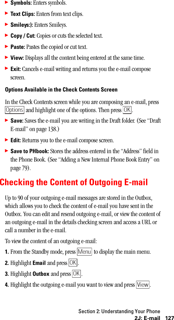 Section 2: Understanding Your Phone1272J: E-mail䊳Symbols: Enters symbols.䊳Text Clips: Enters from text clips.䊳Smileys:): Enters Smileys.䊳Copy / Cut: Copies or cuts the selected text.䊳Paste: Pastes the copied or cut text.䊳View: Displays all the content being entered at the same time.䊳Exit: Cancels e-mail writing and returns you the e-mail compose screen.Options Available in the Check Contents ScreenIn the Check Contents screen while you are composing an e-mail, press  and highlight one of the options. Then press  .䊳Save: Saves the e-mail you are writing in the Draft folder. (See “Draft E-mail” on page 138.)䊳Edit: Returns you to the e-mail compose screen.䊳Save to PHbook: Stores the address entered in the “Address” field in the Phone Book. (See “Adding a New Internal Phone Book Entry” on page 79).Checking the Content of Outgoing E-mailUp to 90 of your outgoing e-mail messages are stored in the Outbox, which allows you to check the content of e-mail you have sent in the Outbox. You can edit and resend outgoing e-mail, or view the content of an outgoing e-mail in the details checking screen and access a URL or call a number in the e-mail.To view the content of an outgoing e-mail:1. From the Standby mode, press   to display the main menu.2. Highlight Email and press  .3. Highlight Outbox and press  .4. Highlight the outgoing e-mail you want to view and press  .OptionsOKMenuOKOKView