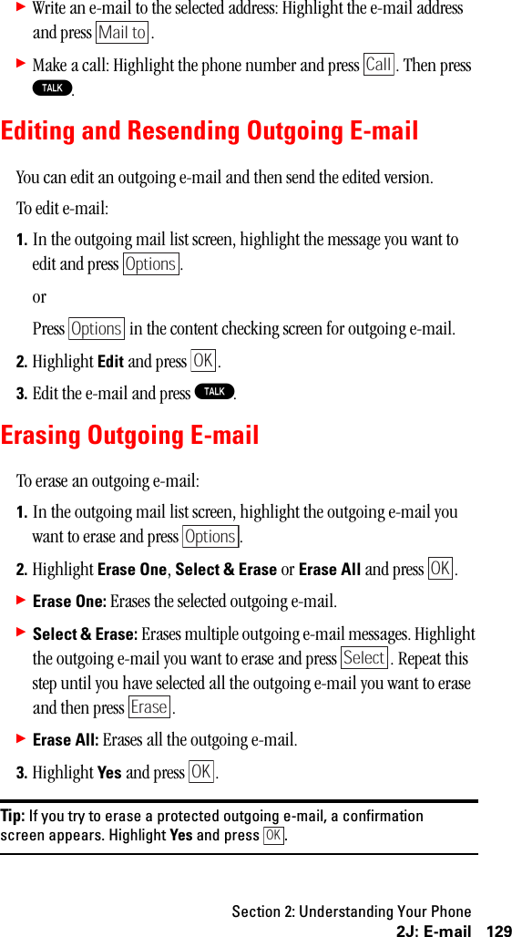 Section 2: Understanding Your Phone1292J: E-mail䊳Write an e-mail to the selected address: Highlight the e-mail address and press  .䊳Make a call: Highlight the phone number and press  . Then press T.Editing and Resending Outgoing E-mailYou can edit an outgoing e-mail and then send the edited version.To edit e-mail:1. In the outgoing mail list screen, highlight the message you want to edit and press  .orPress   in the content checking screen for outgoing e-mail.2. Highlight Edit and press  .3. Edit the e-mail and press T.Erasing Outgoing E-mailTo erase an outgoing e-mail:1. In the outgoing mail list screen, highlight the outgoing e-mail you want to erase and press  .2. Highlight Erase One, Select &amp; Erase or Erase All and press  .䊳Erase One: Erases the selected outgoing e-mail.䊳Select &amp; Erase: Erases multiple outgoing e-mail messages. Highlight the outgoing e-mail you want to erase and press  . Repeat this step until you have selected all the outgoing e-mail you want to erase and then press  .䊳Erase All: Erases all the outgoing e-mail.3. Highlight Yes and press  .Tip: If you try to erase a protected outgoing e-mail, a confirmationscreen appears. Highlight Yes and press .Mail toCallOptionsOptionsOKOptionsOKSelectEraseOKOK