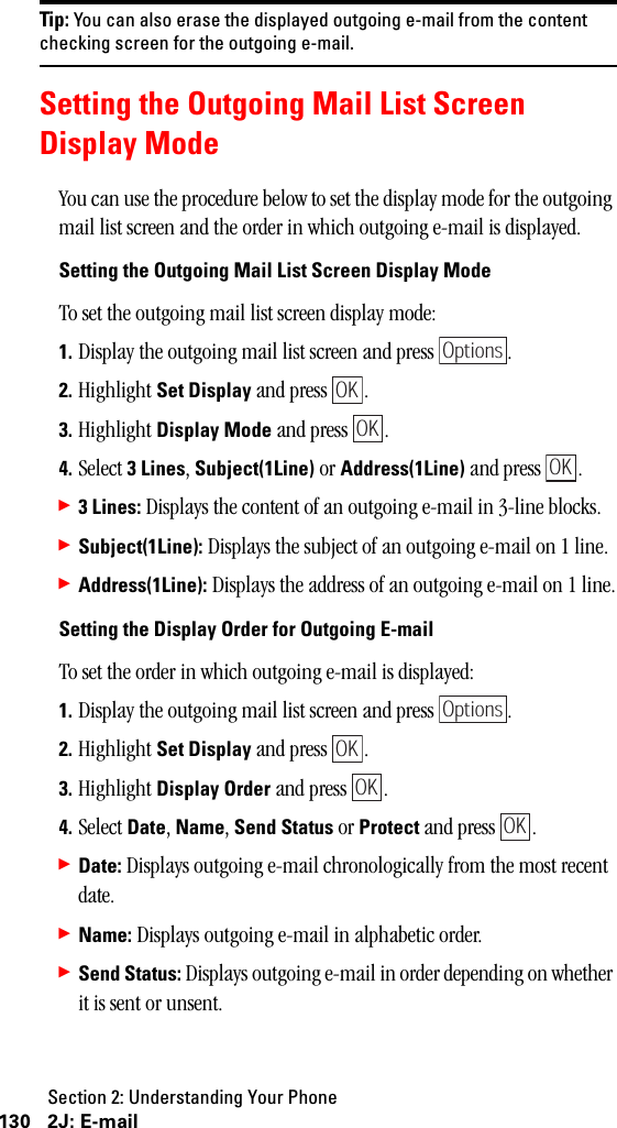 Section 2: Understanding Your Phone130 2J: E-mailTip: You can also erase the displayed outgoing e-mail from the contentchecking screen for the outgoing e-mail.Setting the Outgoing Mail List ScreenDisplay ModeYou can use the procedure below to set the display mode for the outgoing mail list screen and the order in which outgoing e-mail is displayed.Setting the Outgoing Mail List Screen Display ModeTo set the outgoing mail list screen display mode:1. Display the outgoing mail list screen and press  .2. Highlight Set Display and press  .3. Highlight Display Mode and press  .4. Select 3Lines, Subject(1Line) or Address(1Line) and press  .䊳3Lines: Displays the content of an outgoing e-mail in 3-line blocks.䊳Subject(1Line): Displays the subject of an outgoing e-mail on 1 line.䊳Address(1Line): Displays the address of an outgoing e-mail on 1 line.Setting the Display Order for Outgoing E-mailTo set the order in which outgoing e-mail is displayed:1. Display the outgoing mail list screen and press  .2. Highlight Set Display and press  .3. Highlight Display Order and press  .4. Select Date, Name, Send Status or Protect and press  .䊳Date: Displays outgoing e-mail chronologically from the most recent date.䊳Name: Displays outgoing e-mail in alphabetic order.䊳Send Status: Displays outgoing e-mail in order depending on whether it is sent or unsent.OptionsOKOKOKOptionsOKOKOK