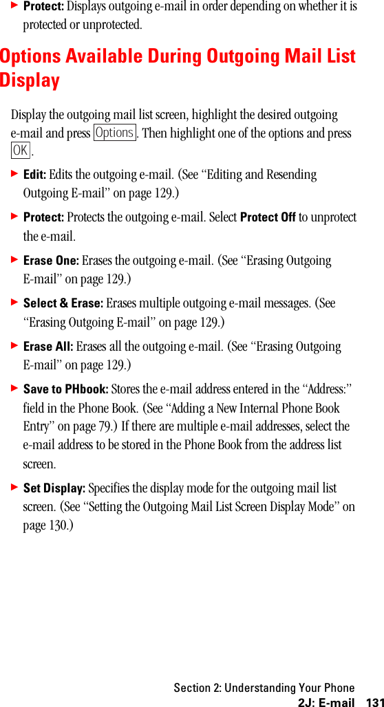 Section 2: Understanding Your Phone1312J: E-mail䊳Protect: Displays outgoing e-mail in order depending on whether it is protected or unprotected.Options Available During Outgoing Mail ListDisplayDisplay the outgoing mail list screen, highlight the desired outgoing e-mail and press  . Then highlight one of the options and press .䊳Edit: Edits the outgoing e-mail. (See “Editing and Resending Outgoing E-mail” on page 129.)䊳Protect: Protects the outgoing e-mail. Select Protect Off to unprotect the e-mail.䊳Erase One: Erases the outgoing e-mail. (See “Erasing Outgoing E-mail” on page 129.)䊳Select &amp; Erase: Erases multiple outgoing e-mail messages. (See “Erasing Outgoing E-mail” on page 129.)䊳Erase All: Erases all the outgoing e-mail. (See “Erasing Outgoing E-mail” on page 129.)䊳Save to PHbook: Stores the e-mail address entered in the “Address:” field in the Phone Book. (See “Adding a New Internal Phone Book Entry” on page 79.) If there are multiple e-mail addresses, select the e-mail address to be stored in the Phone Book from the address list screen.䊳Set Display: Specifies the display mode for the outgoing mail list screen. (See “Setting the Outgoing Mail List Screen Display Mode” on page 130.)OptionsOK