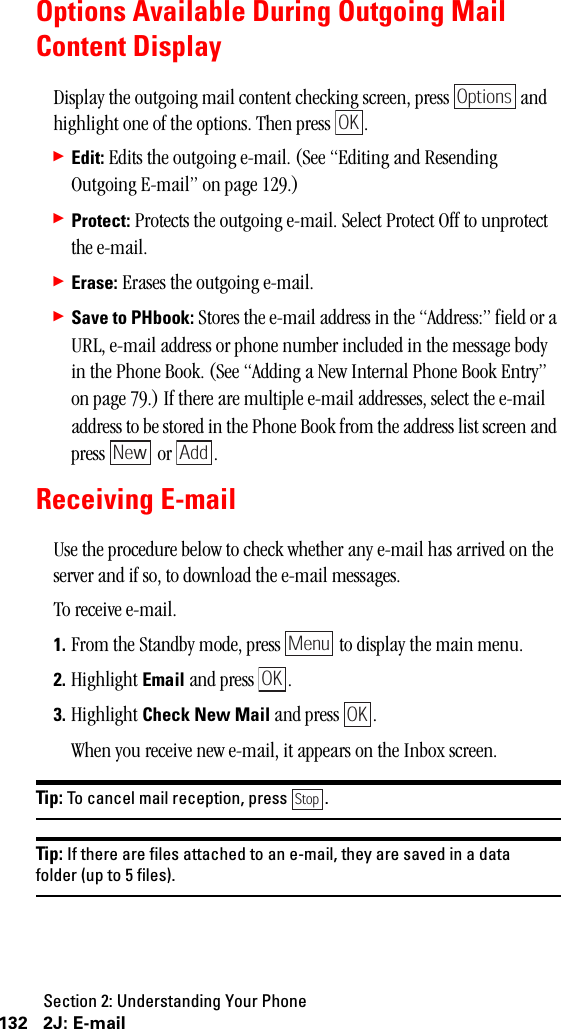 Section 2: Understanding Your Phone132 2J: E-mailOptions Available During Outgoing MailContent DisplayDisplay the outgoing mail content checking screen, press   and highlight one of the options. Then press  .䊳Edit: Edits the outgoing e-mail. (See “Editing and Resending Outgoing E-mail” on page 129.)䊳Protect: Protects the outgoing e-mail. Select Protect Off to unprotect the e-mail.䊳Erase: Erases the outgoing e-mail.䊳Save to PHbook: Stores the e-mail address in the “Address:” field or a URL, e-mail address or phone number included in the message body in the Phone Book. (See “Adding a New Internal Phone Book Entry” on page 79.) If there are multiple e-mail addresses, select the e-mail address to be stored in the Phone Book from the address list screen and press  or .Receiving E-mailUse the procedure below to check whether any e-mail has arrived on the server and if so, to download the e-mail messages.To receive e-mail.1. From the Standby mode, press   to display the main menu.2. Highlight Email and press  .3. Highlight Check New Mail and press  .When you receive new e-mail, it appears on the Inbox screen. Tip: To cancel mail reception, press .Tip: If there are files attached to an e-mail, they are saved in a datafolder (up to 5 files).OptionsOKNew AddMenuOKOKStop