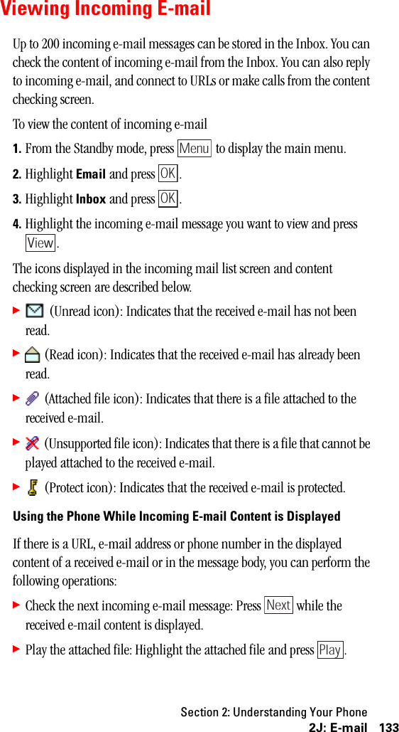 Section 2: Understanding Your Phone1332J: E-mailViewing Incoming E-mailUp to 200 incoming e-mail messages can be stored in the Inbox. You can check the content of incoming e-mail from the Inbox. You can also reply to incoming e-mail, and connect to URLs or make calls from the content checking screen.To view the content of incoming e-mail1. From the Standby mode, press   to display the main menu.2. Highlight Email and press  .3. Highlight Inbox and press  .4. Highlight the incoming e-mail message you want to view and press .The icons displayed in the incoming mail list screen and content checking screen are described below.䊳 (Unread icon): Indicates that the received e-mail has not been read.䊳 (Read icon): Indicates that the received e-mail has already been read.䊳 (Attached file icon): Indicates that there is a file attached to the received e-mail.䊳 (Unsupported file icon): Indicates that there is a file that cannot be played attached to the received e-mail.䊳 (Protect icon): Indicates that the received e-mail is protected.Using the Phone While Incoming E-mail Content is DisplayedIf there is a URL, e-mail address or phone number in the displayed content of a received e-mail or in the message body, you can perform the following operations:䊳Check the next incoming e-mail message: Press   while the received e-mail content is displayed.䊳Play the attached file: Highlight the attached file and press  .MenuOKOKViewNextPlay