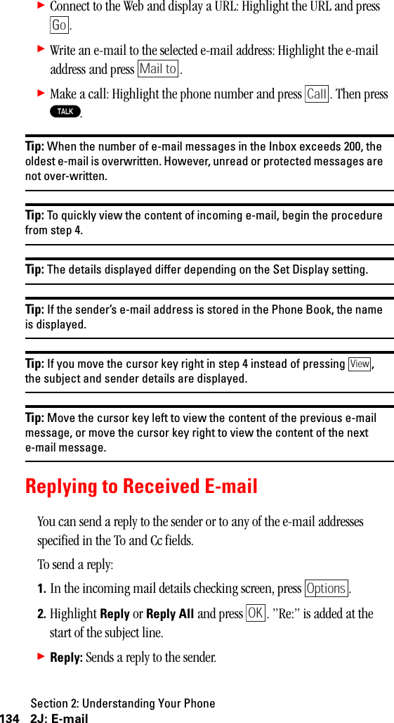 Section 2: Understanding Your Phone134 2J: E-mail䊳Connect to the Web and display a URL: Highlight the URL and press .䊳Write an e-mail to the selected e-mail address: Highlight the e-mail address and press  .䊳Make a call: Highlight the phone number and press  . Then press T.Tip: When the number of e-mail messages in the Inbox exceeds 200, theoldest e-mail is overwritten. However, unread or protected messages arenot over-written.Tip: To quickly view the content of incoming e-mail, begin the procedurefrom step 4.Tip: The details displayed differ depending on the Set Display setting.Tip: If the sender’s e-mail address is stored in the Phone Book, the nameis displayed.Tip: If you move the cursor key right in step 4 instead of pressing ,the subject and sender details are displayed.Tip: Move the cursor key left to view the content of the previous e-mailmessage, or move the cursor key right to view the content of the nexte-mail message.Replying to Received E-mailYou can send a reply to the sender or to any of the e-mail addresses specified in the To and Cc fields.To send a reply:1. In the incoming mail details checking screen, press  .2. Highlight Reply or Reply All and press  . ”Re:” is added at the start of the subject line.䊳Reply: Sends a reply to the sender.GoMail toCallViewOptionsOK