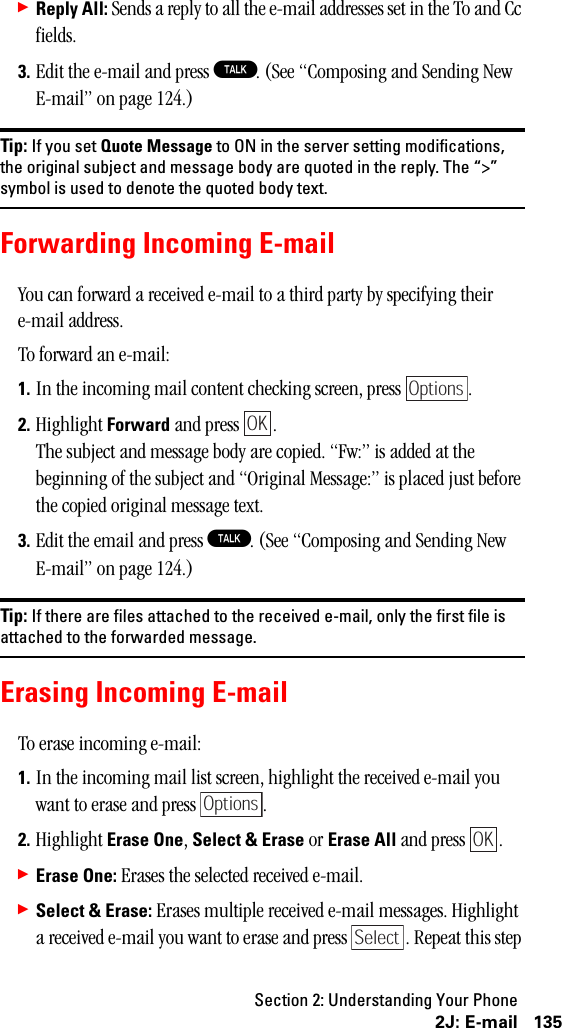 Section 2: Understanding Your Phone1352J: E-mail䊳Reply All: Sends a reply to all the e-mail addresses set in the To and Cc fields.3. Edit the e-mail and press T. (See “Composing and Sending New E-mail” on page 124.)Tip: If you set Quote Message to ON in the server setting modifications,the original subject and message body are quoted in the reply. The “&gt;”symbol is used to denote the quoted body text.Forwarding Incoming E-mailYou can forward a received e-mail to a third party by specifying their e-mail address.To forward an e-mail:1. In the incoming mail content checking screen, press  .2. Highlight Forward and press  .The subject and message body are copied. “Fw:” is added at the beginning of the subject and “Original Message:” is placed just before the copied original message text.3. Edit the email and press T. (See “Composing and Sending New E-mail” on page 124.)Tip: If there are files attached to the received e-mail, only the first file isattached to the forwarded message.Erasing Incoming E-mailTo erase incoming e-mail:1. In the incoming mail list screen, highlight the received e-mail you want to erase and press  .2. Highlight Erase One, Select &amp; Erase or Erase All and press  .䊳Erase One: Erases the selected received e-mail.䊳Select &amp; Erase: Erases multiple received e-mail messages. Highlight a received e-mail you want to erase and press  . Repeat this step OptionsOKOptionsOKSelect