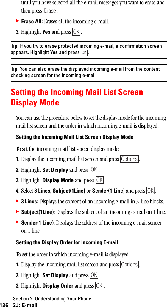 Section 2: Understanding Your Phone136 2J: E-mailuntil you have selected all the e-mail messages you want to erase and then press  .䊳Erase All: Erases all the incoming e-mail.3. Highlight Yes and press  .Tip: If you try to erase protected incoming e-mail, a confirmation screenappears. Highlight Yes and press .Tip: You can also erase the displayed incoming e-mail from the contentchecking screen for the incoming e-mail.Setting the Incoming Mail List ScreenDisplay ModeYou can use the procedure below to set the display mode for the incoming mail list screen and the order in which incoming e-mail is displayed.Setting the Incoming Mail List Screen Display ModeTo set the incoming mail list screen display mode:1. Display the incoming mail list screen and press  .2. Highlight Set Display and press  .3. Highlight Display Mode and press  .4. Select 3Lines, Subject(1Line) or Sender(1 Line) and press  .䊳3Lines: Displays the content of an incoming e-mail in 3-line blocks.䊳Subject(1Line): Displays the subject of an incoming e-mail on 1 line.䊳Sender(1 Line): Displays the address of the incoming e-mail sender on 1 line.Setting the Display Order for Incoming E-mailTo set the order in which incoming e-mail is displayed:1. Display the incoming mail list screen and press  .2. Highlight Set Display and press  .3. Highlight Display Order and press  .EraseOKOKOptionsOKOKOKOptionsOKOK