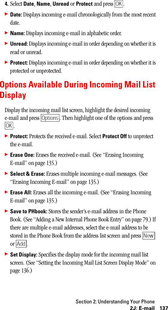 Section 2: Understanding Your Phone1372J: E-mail4. Select Date, Name, Unread or Protect and press  .䊳Date: Displays incoming e-mail chronologically from the most recent date.䊳Name: Displays incoming e-mail in alphabetic order.䊳Unread: Displays incoming e-mail in order depending on whether it is read or unread.䊳Protect: Displays incoming e-mail in order depending on whether it is protected or unprotected.Options Available During Incoming Mail ListDisplayDisplay the incoming mail list screen, highlight the desired incoming e-mail and press  . Then highlight one of the options and press .䊳Protect: Protects the received e-mail. Select Protect Off to unprotect the e-mail.䊳Erase One: Erases the received e-mail. (See “Erasing Incoming E-mail” on page 135.)䊳Select &amp; Erase: Erases multiple incoming e-mail messages. (See “Erasing Incoming E-mail” on page 135.)䊳Erase All: Erases all the incoming e-mail. (See “Erasing Incoming E-mail” on page 135.)䊳Save to PHbook: Stores the sender’s e-mail address in the Phone Book. (See “Adding a New Internal Phone Book Entry” on page 79.) If there are multiple e-mail addresses, select the e-mail address to be stored in the Phone Book from the address list screen and press   or .䊳Set Display: Specifies the display mode for the incoming mail list screen. (See “Setting the Incoming Mail List Screen Display Mode” on page 136.)OKOptionsOKNewAdd