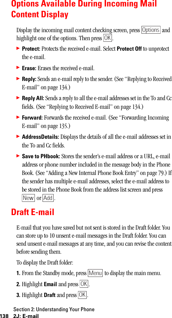 Section 2: Understanding Your Phone138 2J: E-mailOptions Available During Incoming MailContent DisplayDisplay the incoming mail content checking screen, press   and highlight one of the options. Then press  .䊳Protect: Protects the received e-mail. Select Protect Off to unprotect the e-mail.䊳Erase: Erases the received e-mail.䊳Reply: Sends an e-mail reply to the sender. (See “Replying to Received E-mail” on page 134.)䊳Reply All: Sends a reply to all the e-mail addresses set in the To and Cc fields. (See “Replying to Received E-mail” on page 134.)䊳Forward: Forwards the received e-mail. (See “Forwarding Incoming E-mail” on page 135.)䊳AddressDetails: Displays the details of all the e-mail addresses set in the To and Cc fields.䊳Save to PHbook: Stores the sender’s e-mail address or a URL, e-mail address or phone number included in the message body in the Phone Book. (See “Adding a New Internal Phone Book Entry” on page 79.) If the sender has multiple e-mail addresses, select the e-mail address to be stored in the Phone Book from the address list screen and press  or  .Draft E-mailE-mail that you have saved but not sent is stored in the Draft folder. You can store up to 10 unsent e-mail messages in the Draft folder. You can send unsent e-mail messages at any time, and you can revise the content before sending them.To display the Draft folder:1. From the Standby mode, press   to display the main menu.2. Highlight Email and press  .3. Highlight Draft and press  .OptionsOKNew AddMenuOKOK