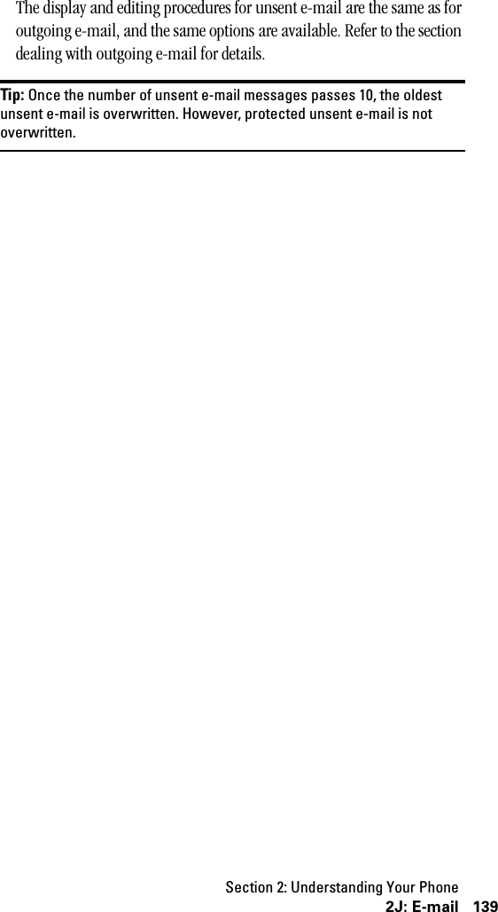 Section 2: Understanding Your Phone1392J: E-mailThe display and editing procedures for unsent e-mail are the same as for outgoing e-mail, and the same options are available. Refer to the section dealing with outgoing e-mail for details.Tip: Once the number of unsent e-mail messages passes 10, the oldestunsent e-mail is overwritten. However, protected unsent e-mail is notoverwritten.
