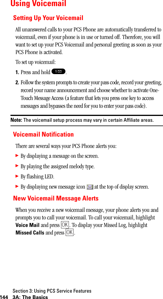 Section 3: Using PCS Service Features144 3A: The BasicsUsing VoicemailSetting Up Your VoicemailAll unanswered calls to your PCS Phone are automatically transferred to voicemail, even if your phone is in use or turned off. Therefore, you will want to set up your PCS Voicemail and personal greeting as soon as your PCS Phone is activated.To set up voicemail:1. Press and hold !.2. Follow the system prompts to create your pass code, record your greeting, record your name announcement and choose whether to activate One-Touch Message Access (a feature that lets you press one key to access messages and bypasses the need for you to enter your pass code).Note: The voicemail setup process may vary in certain Affiliate areas.Voicemail NotificationThere are several ways your PCS Phone alerts you:䊳By displaying a message on the screen.䊳By playing the assigned melody type.䊳By flashing LED.䊳By displaying new message icon   at the top of display screen.New Voicemail Message AlertsWhen you receive a new voicemail message, your phone alerts you and prompts you to call your voicemail. To call your voicemail, highlight Voice Mail and press  . To display your Missed Log, highlight Missed Calls and press  .OKOK