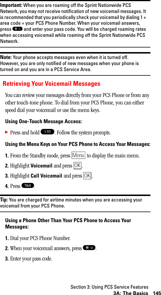 Section 3: Using PCS Service Features1453A: The BasicsImportant: When you are roaming off the Sprint Nationwide PCSNetwork, you may not receive notification of new voicemail messages. Itis recommended that you periodically check your voicemail by dialing 1 +area code + your PCS Phone Number. When your voicemail answers,press Sand enter your pass code. You will be charged roaming rateswhen accessing voicemail while roaming off the Sprint Nationwide PCSNetwork.Note: Your phone accepts messages even when it is turned off.However, you are only notified of new messages when your phone isturnedonandyouareinaPCSServiceArea.Retrieving Your Voicemail MessagesYou can review your messages directly from your PCS Phone or from any other touch-tone phone. To dial from your PCS Phone, you can either speed dial your voicemail or use the menu keys.Using One-Touch Message Access:䊳Press and hold !. Follow the system prompts.Using the Menu Keys on Your PCS Phone to Access Your Messages:1. From the Standby mode, press   to display the main menu.2. Highlight Voicemail and press  .3. Highlight Call Voicemail and press  .4. Press T.Tip: You are charged for airtime minutes when you are accessing yourvoicemail from your PCS Phone.Using a Phone Other Than Your PCS Phone to Access YourMessages:1. Dial your PCS Phone Number.2. When your voicemail answers, press S.3. Enter your pass code.MenuOKOK