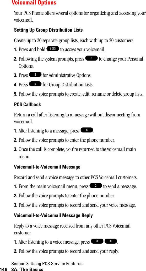 Section 3: Using PCS Service Features146 3A: The BasicsVoicemail OptionsYour PCS Phone offers several options for organizing and accessing your voicemail.Setting Up Group Distribution ListsCreate up to 20 separate group lists, each with up to 20 customers.1. Press and hold ! to access your voicemail.2. Following the system prompts, press 3 to change your Personal Options.3. Press 2 for Administrative Options.4. Press 5 for Group Distribution Lists.5. Follow the voice prompts to create, edit, rename or delete group lists.PCS CallbackReturn a call after listening to a message without disconnecting from voicemail.1. After listening to a message, press 8.2. Follow the voice prompts to enter the phone number.3. Once the call is complete, you’re returned to the voicemail main menu.Voicemail-to-Voicemail MessageRecord and send a voice message to other PCS Voicemail customers.1. From the main voicemail menu, press 2 to send a message.2. Follow the voice prompts to enter the phone number.3. Follow the voice prompts to record and send your voice message.Voicemail-to-Voicemail Message ReplyReply to a voice message received from any other PCS Voicemail customer.1. After listening to a voice message, press 8 8.2. Follow the voice prompts to record and send your reply.