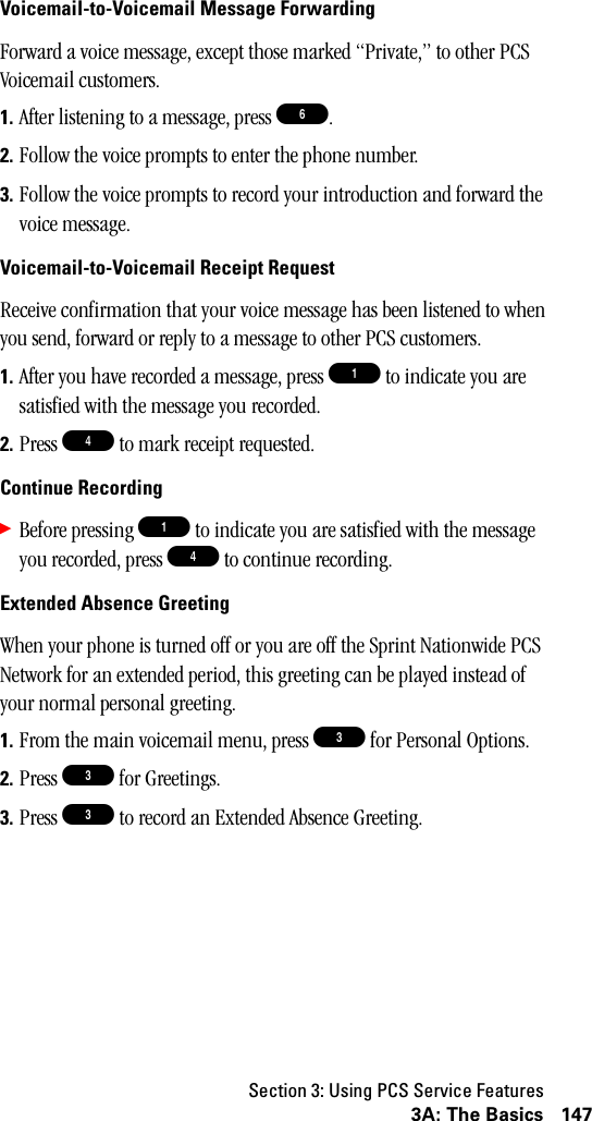 Section 3: Using PCS Service Features1473A: The BasicsVoicemail-to-Voicemail Message ForwardingForward a voice message, except those marked “Private,” to other PCS Voicemail customers.1. After listening to a message, press 6.2. Follow the voice prompts to enter the phone number.3. Follow the voice prompts to record your introduction and forward the voice message.Voicemail-to-Voicemail Receipt RequestReceive confirmation that your voice message has been listened to when you send, forward or reply to a message to other PCS customers.1. After you have recorded a message, press 1 to indicate you are satisfied with the message you recorded.2. Press 4 to mark receipt requested.Continue Recording䊳Before pressing 1 to indicate you are satisfied with the message you recorded, press 4 to continue recording.Extended Absence GreetingWhen your phone is turned off or you are off the Sprint Nationwide PCS Network for an extended period, this greeting can be played instead of your normal personal greeting.1. From the main voicemail menu, press 3 for Personal Options.2. Press 3 for Greetings.3. Press 3 to record an Extended Absence Greeting.