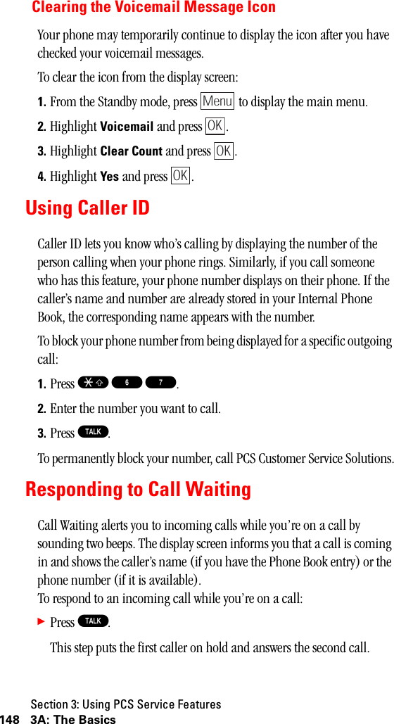 Section 3: Using PCS Service Features148 3A: The BasicsClearing the Voicemail Message IconYour phone may temporarily continue to display the icon after you have checked your voicemail messages.To clear the icon from the display screen:1. From the Standby mode, press   to display the main menu.2. Highlight Voicemail and press  .3. Highlight Clear Count and press  .4. Highlight Yes and press  .Using Caller IDCaller ID lets you know who’s calling by displaying the number of the person calling when your phone rings. Similarly, if you call someone who has this feature, your phone number displays on their phone. If the caller’s name and number are already stored in your Internal Phone Book, the corresponding name appears with the number.To block your phone number from being displayed for a specific outgoing call:1. Press S 6 7.2. Enter the number you want to call.3. Press T.To permanently block your number, call PCS Customer Service Solutions.Responding to Call WaitingCall Waiting alerts you to incoming calls while you’re on a call by sounding two beeps. The display screen informs you that a call is coming in and shows the caller’s name (if you have the Phone Book entry) or the phone number (if it is available).   To respond to an incoming call while you’re on a call:䊳Press T.This step puts the first caller on hold and answers the second call.MenuOKOKOK