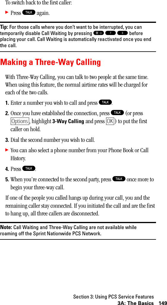 Section 3: Using PCS Service Features1493A: The BasicsTo switch back to the first caller:䊳Press T again.Tip: For those calls where you don’t want to be interrupted, you cantemporarily disable Call Waiting by pressing S 7 0 beforeplacing your call. Call Waiting is automatically reactivated once you endthe call.Making a Three-Way CallingWith Three-Way Calling, you can talk to two people at the same time. When using this feature, the normal airtime rates will be charged for each of the two calls.1. Enter a number you wish to call and press T.2. Once you have established the connection, press T (or press , highlight 3-Way Calling and press  ) to put the first caller on hold.3. Dial the second number you wish to call.䊳You can also select a phone number from your Phone Book or Call History.4. Press T.5. When you’re connected to the second party, press T once more to begin your three-way call.If one of the people you called hangs up during your call, you and the remaining caller stay connected. If you initiated the call and are the first to hang up, all three callers are disconnected.Note: Call Waiting and Three-Way Calling are not available whileroaming off the Sprint Nationwide PCS Network.OptionsOK