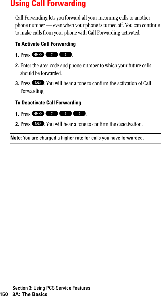 Section 3: Using PCS Service Features150 3A: The BasicsUsing Call ForwardingCall Forwarding lets you forward all your incoming calls to another phone number — even when your phone is turned off. You can continue to make calls from your phone with Call Forwarding activated.To Activate Call Forwarding1. Press S 7 2.2. Enter the area code and phone number to which your future calls should be forwarded.3. Press T. You will hear a tone to confirm the activation of Call Forwarding.To Deactivate Call Forwarding1. Press S 7 2 0.2. Press T. You will hear a tone to confirm the deactivation.Note: You are charged a higher rate for calls you have forwarded.