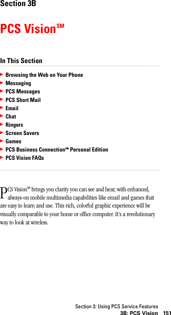 Section 3: Using PCS Service Features1513B: PCS VisionSection 3BPCS VisionSMIn This Section䊳Browsing the Web on Your Phone䊳Messaging䊳PCS Messages䊳PCS Short Mail䊳Email䊳Chat䊳Ringers䊳Screen Savers䊳Games䊳PCS Business ConnectionSM Personal Edition䊳PCS Vision FAQsCS VisionSM brings you clarity you can see and hear, with enhanced, always-on mobile multimedia capabilities like email and games that are easy to learn and use. This rich, colorful graphic experience will be visually comparable to your home or office computer. It’s a revolutionary way to look at wireless.P