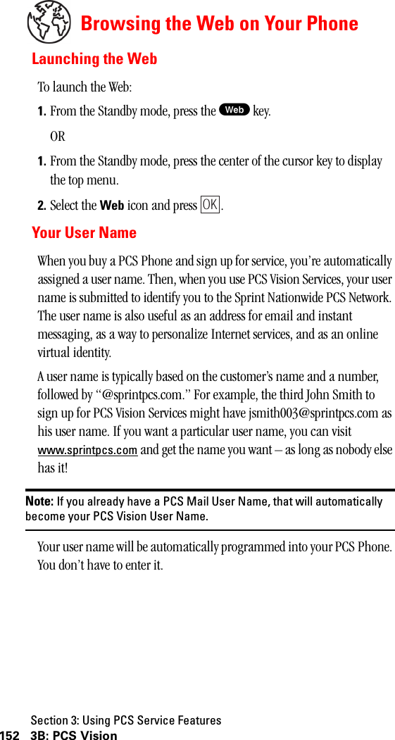 Section 3: Using PCS Service Features152 3B: PCS VisionBrowsing the Web on Your PhoneLaunching the WebTo launch the Web:1. From the Standby mode, press the W key.OR1. From the Standby mode, press the center of the cursor key to display the top menu.2. Select the Web icon and press  . Your User NameWhen you buy a PCS Phone and sign up for service, you’re automatically assigned a user name. Then, when you use PCS Vision Services, your user name is submitted to identify you to the Sprint Nationwide PCS Network. The user name is also useful as an address for email and instant messaging, as a way to personalize Internet services, and as an online virtual identity.A user name is typically based on the customer’s name and a number, followed by “@sprintpcs.com.” For example, the third John Smith to sign up for PCS Vision Services might have jsmith003@sprintpcs.com as his user name. If you want a particular user name, you can visit www.sprintpcs.com and get the name you want – as long as nobody else has it!Note: If you already have a PCS Mail User Name, that will automaticallybecome your PCS Vision User Name.Your user name will be automatically programmed into your PCS Phone. You don’t have to enter it.OK