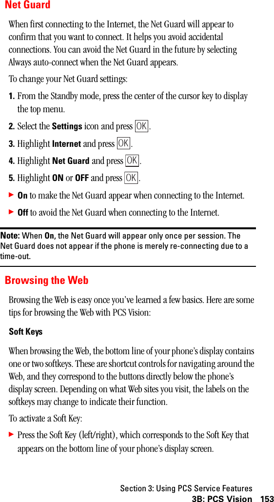 Section 3: Using PCS Service Features1533B: PCS VisionNet GuardWhen first connecting to the Internet, the Net Guard will appear to confirm that you want to connect. It helps you avoid accidental connections. You can avoid the Net Guard in the future by selecting Always auto-connect when the Net Guard appears.To change your Net Guard settings:1. From the Standby mode, press the center of the cursor key to display the top menu.2. Select the Settings icon and press  . 3. Highlight Internet and press  .4. Highlight Net Guard and press  .5. Highlight ON or OFF and press  .䊳On to make the Net Guard appear when connecting to the Internet.䊳Off to avoid the Net Guard when connecting to the Internet.Note: When On, the Net Guard will appear only once per session. TheNet Guard does not appear if the phone is merely re-connecting due to atime-out.Browsing the WebBrowsing the Web is easy once you’ve learned a few basics. Here are some tips for browsing the Web with PCS Vision:Soft KeysWhen browsing the Web, the bottom line of your phone’s display contains one or two softkeys. These are shortcut controls for navigating around the Web, and they correspond to the buttons directly below the phone’s display screen. Depending on what Web sites you visit, the labels on the softkeys may change to indicate their function.To activate a Soft Key:䊳Press the Soft Key (left/right), which corresponds to the Soft Key that appears on the bottom line of your phone’s display screen.OKOKOKOK