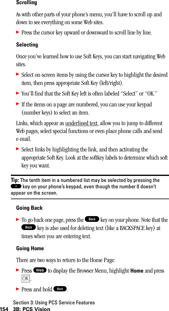 Section 3: Using PCS Service Features154 3B: PCS VisionScrollingAs with other parts of your phone’s menu, you’ll have to scroll up and down to see everything on some Web sites.䊳Press the cursor key upward or downward to scroll line by line.SelectingOnce you’ve learned how to use Soft Keys, you can start navigating Web sites.䊳Select on-screen items by using the cursor key to highlight the desired item, then press appropriate Soft Key (left/right).䊳You’ll find that the Soft Key left is often labeled “Select” or “OK.”䊳If the items on a page are numbered, you can use your keypad (number keys) to select an item.Links, which appear as underlined text, allow you to jump to different Web pages, select special functions or even place phone calls and send e-mail.䊳Select links by highlighting the link, and then activating the appropriate Soft Key. Look at the softkey labels to determine which soft key you want.Tip: The tenth item in a numbered list may be selected by pressing the0key on your phone’s keypad, even though the number 0 doesn’tappear on the screen.Going Back䊳To go back one page, press the B key on your phone. Note that the B key is also used for deleting text (like a BACKSPACE key) at times when you are entering text.Going HomeThere are two ways to return to the Home Page:䊳Press W to display the Browser Menu, highlight Home and press .䊳Press and hold B.OK