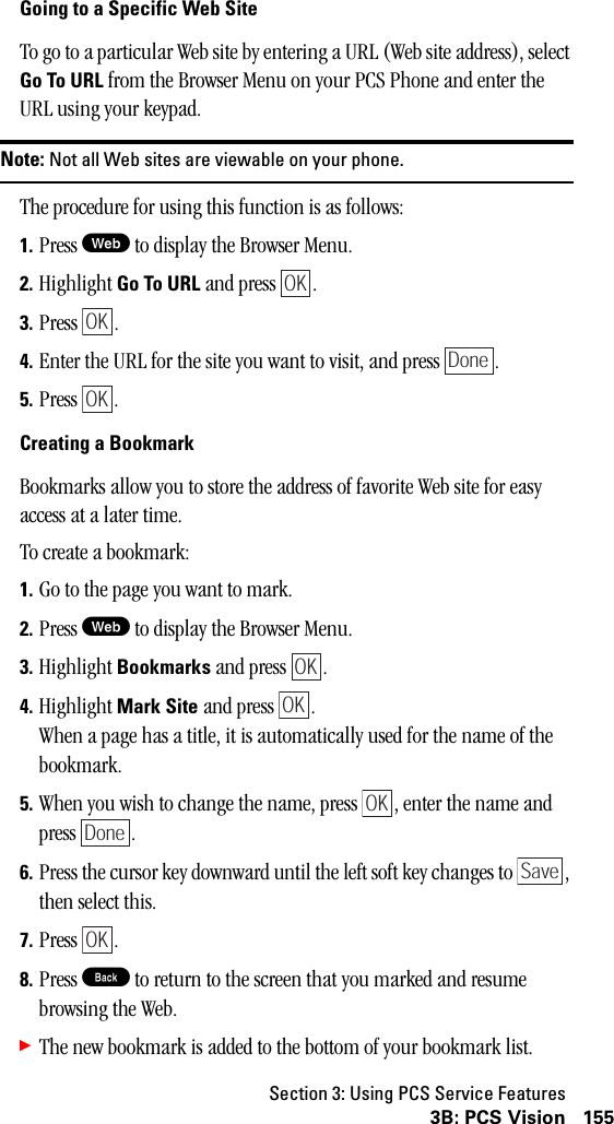 Section 3: Using PCS Service Features1553B: PCS VisionGoing to a Specific Web SiteTo go to a particular Web site by entering a URL (Web site address), select Go To URL from the Browser Menu on your PCS Phone and enter the URL using your keypad.Note: Not all Web sites are viewable on your phone.The procedure for using this function is as follows:1. Press W to display the Browser Menu.2. Highlight Go To URL and press  . 3. Press . 4. Enter the URL for the site you want to visit, and press  .5. Press .Creating a BookmarkBookmarks allow you to store the address of favorite Web site for easy access at a later time.To create a bookmark:1. Go to the page you want to mark.2. Press W to display the Browser Menu.3. Highlight Bookmarks and press  .4. Highlight Mark Site and press  .When a page has a title, it is automatically used for the name of the bookmark. 5. When you wish to change the name, press  , enter the name and press .6. Press the cursor key downward until the left soft key changes to  , then select this.7. Press .8. Press B to return to the screen that you marked and resume browsing the Web.䊳The new bookmark is added to the bottom of your bookmark list.OKOKDoneOKOKOKOKDoneSaveOK