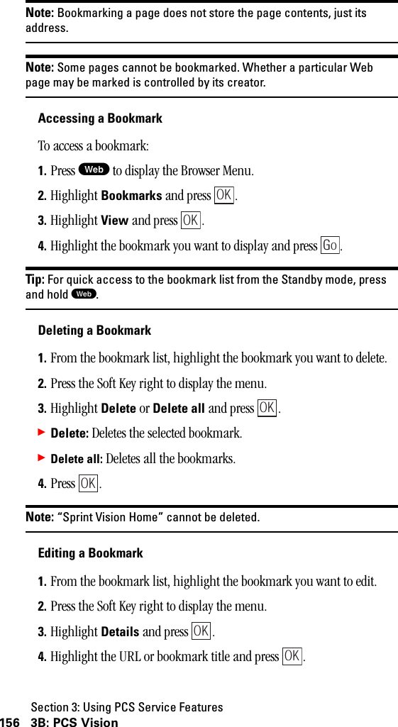 Section 3: Using PCS Service Features156 3B: PCS VisionNote: Bookmarking a page does not store the page contents, just itsaddress.Note: Some pages cannot be bookmarked. Whether a particular Webpage may be marked is controlled by its creator.Accessing a BookmarkTo access a bookmark:1. Press W to display the Browser Menu.2. Highlight Bookmarks and press  .3. Highlight View and press  .4. Highlight the bookmark you want to display and press  .Tip: For quick access to the bookmark list from the Standby mode, pressand hold W.Deleting a Bookmark1. From the bookmark list, highlight the bookmark you want to delete.2. Press the Soft Key right to display the menu.3. Highlight Delete or Delete all and press  .䊳Delete: Deletes the selected bookmark.䊳Delete all: Deletes all the bookmarks. 4. Press .Note: “Sprint Vision Home” cannot be deleted.Editing a Bookmark1. From the bookmark list, highlight the bookmark you want to edit.2. Press the Soft Key right to display the menu.3. Highlight Details and press  .4. Highlight the URL or bookmark title and press  .OKOKGoOKOKOKOK