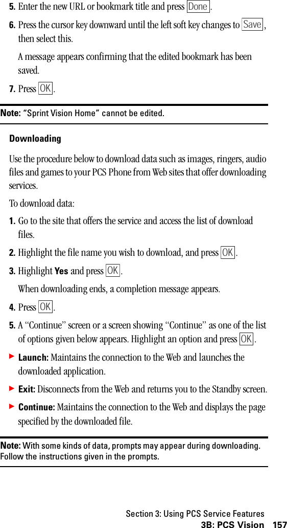 Section 3: Using PCS Service Features1573B: PCS Vision5. Enter the new URL or bookmark title and press  .6. Press the cursor key downward until the left soft key changes to  , then select this.A message appears confirming that the edited bookmark has been saved.7. Press .Note: “Sprint Vision Home” cannot be edited.DownloadingUse the procedure below to download data such as images, ringers, audio files and games to your PCS Phone from Web sites that offer downloading services.To download data:1. Go to the site that offers the service and access the list of download files.2. Highlight the file name you wish to download, and press  .3. Highlight Yes and press  .When downloading ends, a completion message appears.4. Press .5. A “Continue” screen or a screen showing “Continue” as one of the list of options given below appears. Highlight an option and press  .䊳Launch: Maintains the connection to the Web and launches the downloaded application.䊳Exit: Disconnects from the Web and returns you to the Standby screen.䊳Continue: Maintains the connection to the Web and displays the page specified by the downloaded file.Note: With some kinds of data, prompts may appear during downloading.Follow the instructions given in the prompts.DoneSaveOKOKOKOKOK