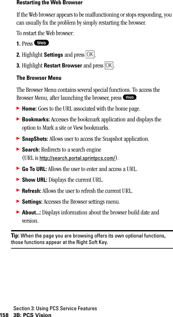 Section 3: Using PCS Service Features158 3B: PCS VisionRestartingtheWebBrowserIf the Web browser appears to be malfunctioning or stops responding, you can usually fix the problem by simply restarting the browser.To restart the Web browser:1. Press W.2. Highlight Settings and press  .3. Highlight Restart Browser and press  .The Browser MenuThe Browser Menu contains several special functions. To access the Browser Menu, after launching the browser, press W.䊳Home: Goes to the URL associated with the home page.䊳Bookmarks: Accesses the bookmark application and displays the option to Mark a site or View bookmarks.䊳SnapShots: Allows user to access the Snapshot application.䊳Search: Redirects to a search engine (URL is http://search.portal.sprintpcs.com/).䊳Go To URL: Allows the user to enter and access a URL.䊳Show URL: Displays the current URL.䊳Refresh: Allows the user to refresh the current URL.䊳Settings: Accesses the Browser settings menu.䊳About...: Displays information about the browser build date and version.Tip: When the page you are browsing offers its own optional functions,those functions appear at the Right Soft Key.OKOK