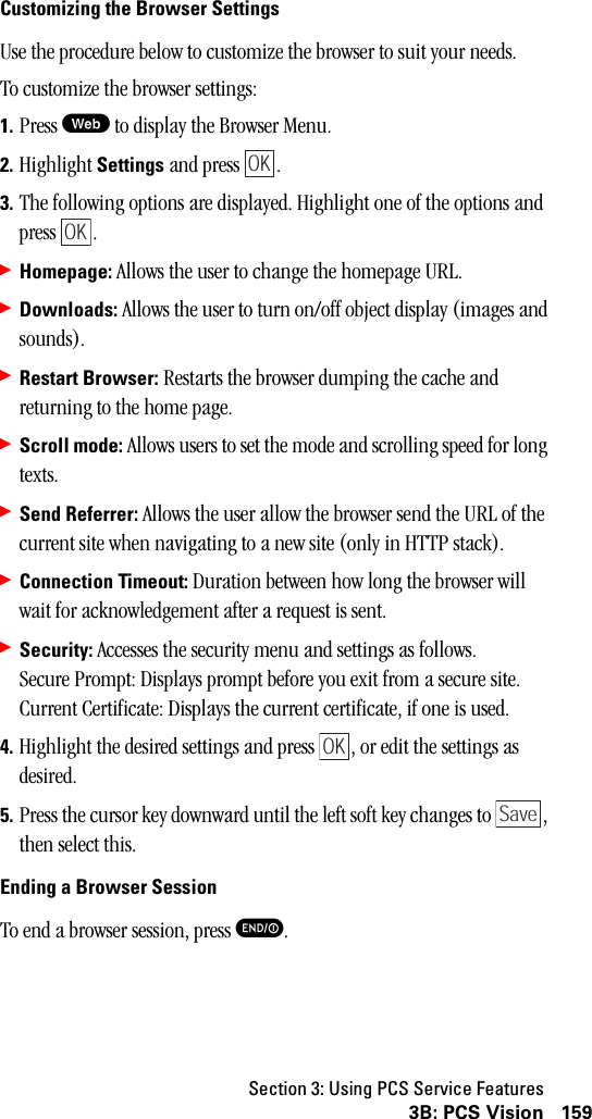 Section 3: Using PCS Service Features1593B: PCS VisionCustomizing the Browser SettingsUse the procedure below to customize the browser to suit your needs.To customize the browser settings:1. Press W to display the Browser Menu.2. Highlight Settings and press  . 3. The following options are displayed. Highlight one of the options and press .䊳Homepage: Allows the user to change the homepage URL.䊳Downloads: Allows the user to turn on/off object display (images and sounds).䊳Restart Browser: Restarts the browser dumping the cache and returning to the home page.䊳Scroll mode: Allows users to set the mode and scrolling speed for long texts.䊳Send Referrer: Allows the user allow the browser send the URL of the current site when navigating to a new site (only in HTTP stack).䊳Connection Timeout: Duration between how long the browser will wait for acknowledgement after a request is sent.䊳Security: Accesses the security menu and settings as follows.Secure Prompt: Displays prompt before you exit from a secure site.Current Certificate: Displays the current certificate, if one is used.4. Highlight the desired settings and press  , or edit the settings as desired.5. Press the cursor key downward until the left soft key changes to  , then select this.Ending a Browser SessionTo end a browser session, press E.OKOKOKSave