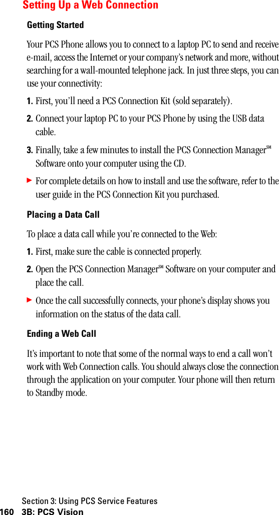 Section 3: Using PCS Service Features160 3B: PCS VisionSetting Up a Web ConnectionGetting StartedYour PCS Phone allows you to connect to a laptop PC to send and receive e-mail, access the Internet or your company’s network and more, without searching for a wall-mounted telephone jack. In just three steps, you can use your connectivity:1. First, you’ll need a PCS Connection Kit (sold separately).2. Connect your laptop PC to your PCS Phone by using the USB data cable.3. Finally, take a few minutes to install the PCS Connection ManagerSM Software onto your computer using the CD.䊳For complete details on how to install and use the software, refer to the user guide in the PCS Connection Kit you purchased.Placing a Data CallTo place a data call while you’re connected to the Web:1. First, make sure the cable is connected properly.2. Open the PCS Connection ManagerSM Software on your computer and place the call.䊳Once the call successfully connects, your phone’s display shows you information on the status of the data call.Ending a Web CallIt’s important to note that some of the normal ways to end a call won’t work with Web Connection calls. You should always close the connection through the application on your computer. Your phone will then return to Standby mode.