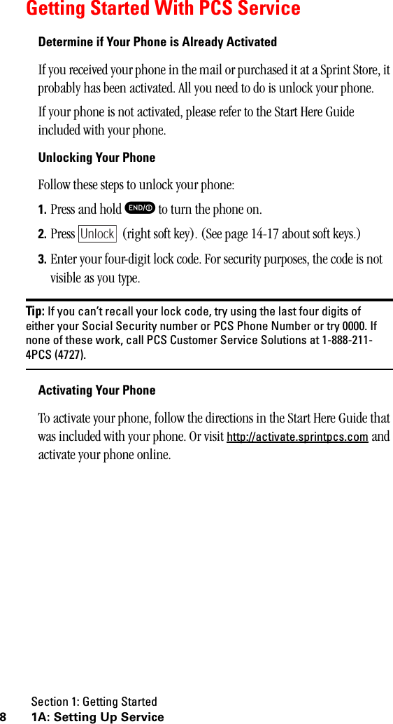 Section 1: Getting Started8 1A:SettingUpServiceGetting Started With PCS ServiceDetermine if Your Phone is Already ActivatedIf you received your phone in the mail or purchased it at a Sprint Store, it probably has been activated. All you need to do is unlock your phone.If your phone is not activated, please refer to the Start Here Guide included with your phone.Unlocking Your PhoneFollow these steps to unlock your phone:1. Press and hold E to turn the phone on.2. Press   (right soft key). (See page 14-17 about soft keys.)3. Enter your four-digit lock code. For security purposes, the code is not visible as you type.Tip: If you can’t recall your lock code, try using the last four digits ofeither your Social Security number or PCS Phone Number or try 0000. Ifnone of these work, call PCS Customer Service Solutions at 1-888-211-4PCS (4727).Activating Your PhoneTo activate your phone, follow the directions in the Start Here Guide that was included with your phone. Or visit http://activate.sprintpcs.com and activate your phone online.Unlock