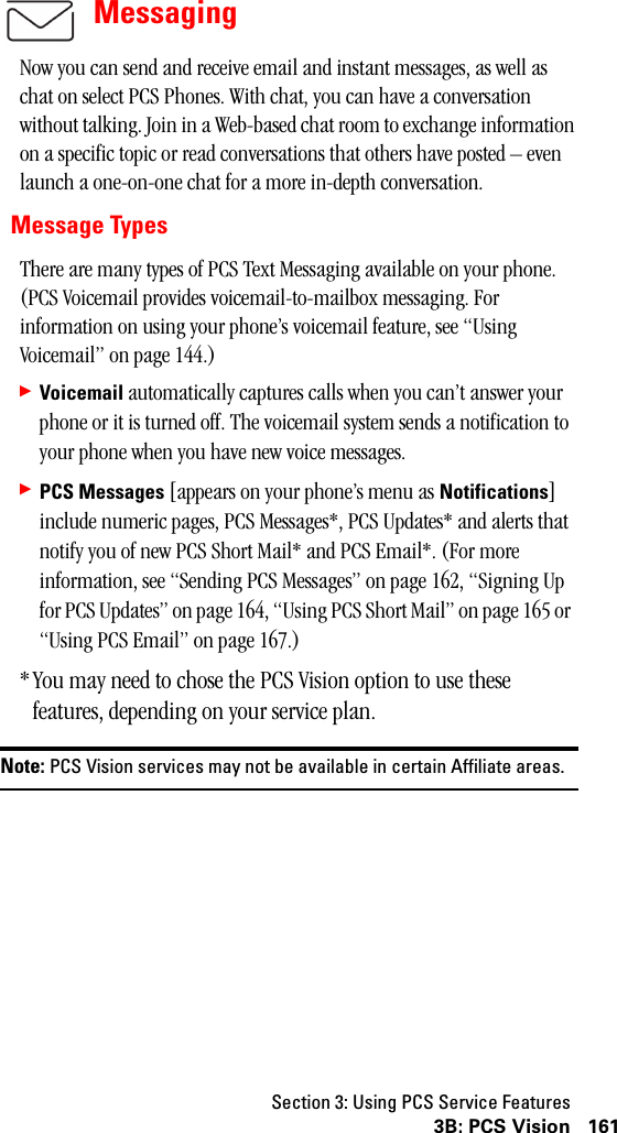 Section 3: Using PCS Service Features1613B: PCS VisionMessagingNow you can send and receive email and instant messages, as well as chat on select PCS Phones. With chat, you can have a conversation without talking. Join in a Web-based chat room to exchange information on a specific topic or read conversations that others have posted – even launch a one-on-one chat for a more in-depth conversation.Message TypesThere are many types of PCS Text Messaging available on your phone. (PCS Voicemail provides voicemail-to-mailbox messaging. For information on using your phone’s voicemail feature, see “Using Voicemail” on page 144.)䊳Voicemail automatically captures calls when you can’t answer your phone or it is turned off. The voicemail system sends a notification to your phone when you have new voice messages.䊳PCS Messages [appears on your phone’s menu as Notifications] include numeric pages, PCS Messages*, PCS Updates* and alerts that notify you of new PCS Short Mail* and PCS Email*. (For more information, see “Sending PCS Messages” on page 162, “Signing Up for PCS Updates” on page 164, “Using PCS Short Mail” on page 165 or  “Using PCS Email” on page 167.)*You may need to chose the PCS Vision option to use these features, depending on your service plan.Note: PCS Vision services may not be available in certain Affiliate areas.