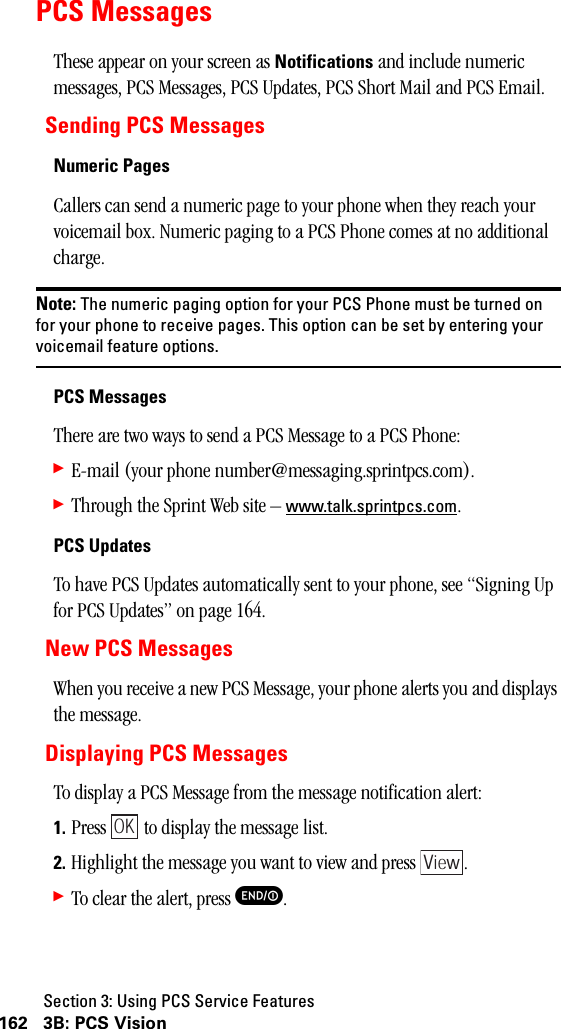 Section 3: Using PCS Service Features162 3B: PCS VisionPCS MessagesThese appear on your screen as Notifications and include numeric messages, PCS Messages, PCS Updates, PCS Short Mail and PCS Email.Sending PCS MessagesNumeric PagesCallers can send a numeric page to your phone when they reach your voicemail box. Numeric paging to a PCS Phone comes at no additional charge.Note: The numeric paging option for your PCS Phone must be turned onfor your phone to receive pages. This option can be set by entering yourvoicemail feature options.PCS MessagesThere are two ways to send a PCS Message to a PCS Phone:䊳E-mail (your phone number@messaging.sprintpcs.com).䊳Through the Sprint Web site – www.talk.sprintpcs.com.PCS UpdatesTo have PCS Updates automatically sent to your phone, see “Signing Up for PCS Updates” on page 164.New PCS MessagesWhen you receive a new PCS Message, your phone alerts you and displays the message.Displaying PCS MessagesTo display a PCS Message from the message notification alert:1. Press   to display the message list.2. Highlight the message you want to view and press  .䊳To clear the alert, press E.OKView