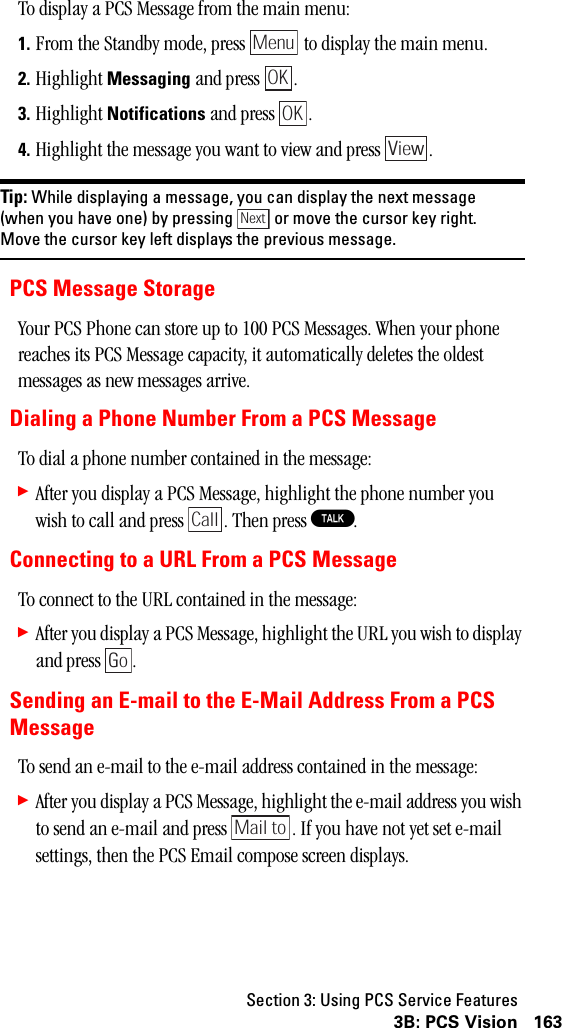 Section 3: Using PCS Service Features1633B: PCS VisionTo display a PCS Message from the main menu:1. From the Standby mode, press   to display the main menu.2. Highlight Messaging and press  .3. Highlight Notifications and press  .4. Highlight the message you want to view and press  .Tip: While displaying a message, you can display the next message(when you have one) by pressing or move the cursor key right.Move the cursor key left displays the previous message.PCS Message StorageYour PCS Phone can store up to 100 PCS Messages. When your phone reaches its PCS Message capacity, it automatically deletes the oldest messages as new messages arrive.Dialing a Phone Number From a PCS MessageTo dial a phone number contained in the message:䊳After you display a PCS Message, highlight the phone number you wish to call and press  . Then press T.Connecting to a URL From a PCS MessageTo connect to the URL contained in the message:䊳After you display a PCS Message, highlight the URL you wish to display and press  .Sending an E-mail to the E-Mail Address From a PCSMessageTo send an e-mail to the e-mail address contained in the message:䊳After you display a PCS Message, highlight the e-mail address you wish to send an e-mail and press  . If you have not yet set e-mail settings, then the PCS Email compose screen displays.MenuOKOKViewNextCallGoMail to