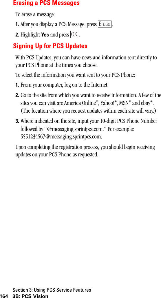 Section 3: Using PCS Service Features164 3B: PCS VisionErasing a PCS MessagesTo erase a message:1. After you display a PCS Message, press  .2. Highlight Yes and press  .Signing Up for PCS UpdatesWith PCS Updates, you can have news and information sent directly to your PCS Phone at the times you choose.To select the information you want sent to your PCS Phone:1. From your computer, log on to the Internet.2. Go to the site from which you want to receive information. A few of the sites you can visit are America Online®, Yahoo!®, MSN® and ebay®. (The location where you request updates within each site will vary.)3. Where indicated on the site, input your 10-digit PCS Phone Number followed by “@messaging.sprintpcs.com.” For example: 5551234567@messaging.sprintpcs.com.Upon completing the registration process, you should begin receiving updates on your PCS Phone as requested.EraseOK