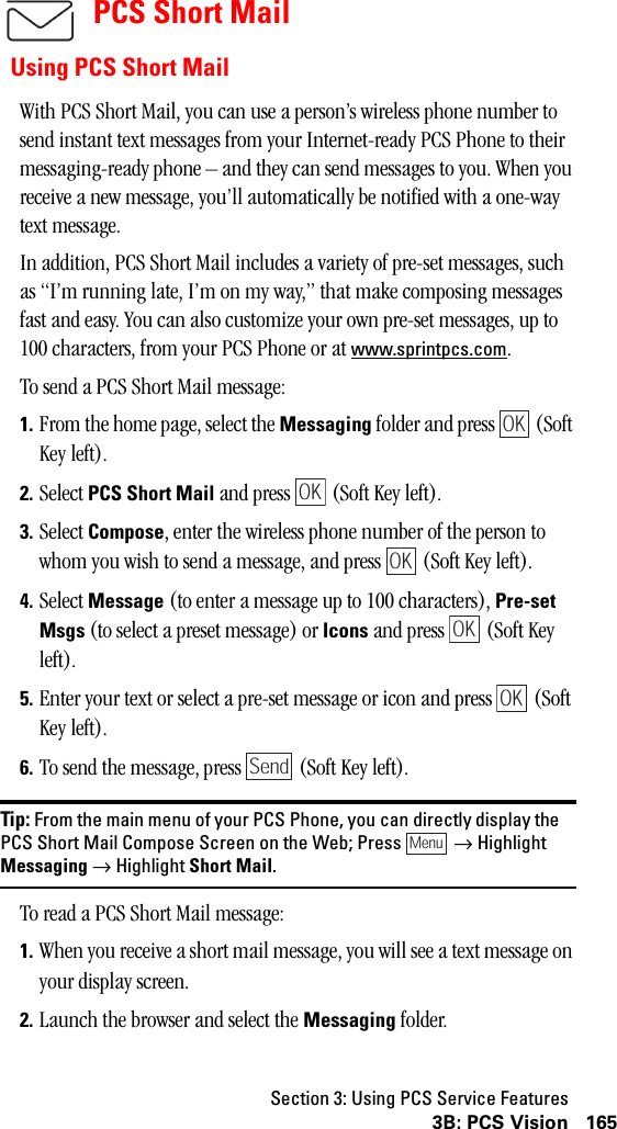 Section 3: Using PCS Service Features1653B: PCS VisionPCS Short MailUsing PCS Short MailWith PCS Short Mail, you can use a person’s wireless phone number to send instant text messages from your Internet-ready PCS Phone to their messaging-ready phone – and they can send messages to you. When you receive a new message, you’ll automatically be notified with a one-way text message.In addition, PCS Short Mail includes a variety of pre-set messages, such as “I’m running late, I’m on my way,” that make composing messages fast and easy. You can also customize your own pre-set messages, up to 100 characters, from your PCS Phone or at www.sprintpcs.com.To send a PCS Short Mail message:1. From the home page, select the Messaging folder and press   (Soft Key left).2. Select PCS Short Mail and press   (Soft Key left).3. Select Compose, enter the wireless phone number of the person to whom you wish to send a message, and press   (Soft Key left).4. Select Message (to enter a message up to 100 characters), Pre-setMsgs (to select a preset message) or Icons and press   (Soft Key left).5. Enter your text or select a pre-set message or icon and press   (Soft Key left).6. To send the message, press   (Soft Key left).Tip: From the main menu of your PCS Phone, you can directly display thePCS Short Mail Compose Screen on the Web; Press →HighlightMessaging →Highlight Short Mail.To read a PCS Short Mail message:1. When you receive a short mail message, you will see a text message on your display screen.2. Launch the browser and select the Messaging folder.OKOKOKOKOKSendMenu