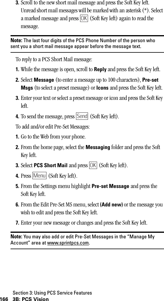 Section 3: Using PCS Service Features166 3B: PCS Vision3. Scroll to the new short mail message and press the Soft Key left. Unread short mail messages will be marked with an asterisk (*). Select a marked message and press   (Soft Key left) again to read the message.Note: The last four digits of the PCS Phone Number of the person whosent you a short mail message appear before the message text.To reply to a PCS Short Mail message:1. While the message is open, scroll to Reply and press the Soft Key left.2. Select Message (to enter a message up to 100 characters), Pre-setMsgs (to select a preset message) or Icons and press the Soft Key left.3. Enter your text or select a preset message or icon and press the Soft Key left.4. To send the message, press   (Soft Key left).To add and/or edit Pre-Set Messages:1. Go to the Web from your phone.2. From the home page, select the Messaging folder and press the Soft Key left.3. Select PCS Short Mail and press   (Soft Key left).4. Press   (Soft Key left).5. From the Settings menu highlight Pre-set Message and press the Soft Key left.6. From the Edit Pre-Set MS menu, select (Add new) or the message you wish to edit and press the Soft Key left.7. Enter your new message or changes and press the Soft Key left.Note: You may also add or edit Pre-Set Messages in the “Manage MyAccount” area at www.sprintpcs.com.OKSendOKMenu