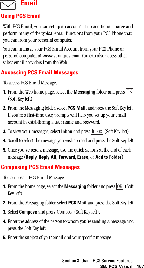 Section 3: Using PCS Service Features1673B: PCS VisionEmailUsing PCS EmailWith PCS Email, you can set up an account at no additional charge and perform many of the typical email functions from your PCS Phone that you can from your personal computer.You can manage your PCS Email Account from your PCS Phone or personal computer at www.sprintpcs.com. You can also access other select email providers from the Web.Accessing PCS Email MessagesTo access PCS Email Messages:1. From the Web home page, select the Messaging folder and press   (Soft Key left).2. From the Messaging folder, select PCS Mail, and press the Soft Key left. If you’re a first-time user, prompts will help you set up your email account by establishing a user name and password.3. To view your messages, select Inbox and press   (Soft Key left).4. Scroll to select the message you wish to read and press the Soft Key left.5. Once you’ve read a message, use the quick actions at the end of each message (Reply, Reply All, Forward, Erase, or AddtoFolder). Composing PCS Email MessagesTo compose a PCS Email Message:1. From the home page, select the Messaging folder and press   (Soft Key left).2. From the Messaging folder, select PCS Mail and press the Soft Key left.3. Select Compose and press   (Soft Key left).4. Enter the address of the person to whom you’re sending a message and press the Soft Key left.5. Enter the subject of your email and your specific message.OKInboxOKCompos