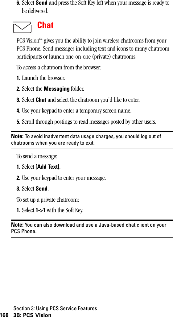 Section 3: Using PCS Service Features168 3B: PCS Vision6. Select Send and press the Soft Key left when your message is ready to be delivered.ChatPCS VisionSM gives you the ability to join wireless chatrooms from your PCS Phone. Send messages including text and icons to many chatroom participants or launch one-on-one (private) chatrooms. To access a chatroom from the browser:1. Launch the browser.2. Select the Messaging folder.3. Select Chat and select the chatroom you’d like to enter.4. Use your keypad to enter a temporary screen name.5. Scroll through postings to read messages posted by other users.Note: To avoid inadvertent data usage charges, you should log out ofchatrooms when you are ready to exit.To send a message:1. Select [Add Text].2. Use your keypad to enter your message.3. Select Send.To set up a private chatroom:1. Select 1-&gt;1 with the Soft Key.Note: You can also download and use a Java-based chat client on yourPCS Phone.