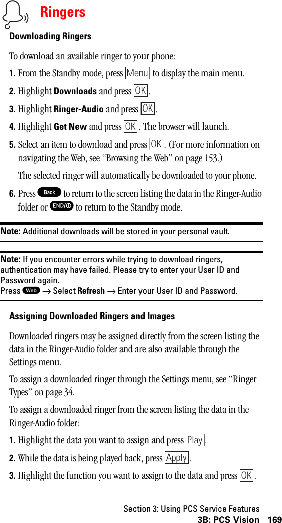 Section 3: Using PCS Service Features1693B: PCS VisionRingersDownloading RingersTo download an available ringer to your phone:1. From the Standby mode, press   to display the main menu.2. Highlight Downloads and press  .3. Highlight Ringer-Audio and press  .4. Highlight Get New and press  . The browser will launch.5. Select an item to download and press  . (For more information on navigating the Web, see “Browsing the Web” on page 153.)The selected ringer will automatically be downloaded to your phone.6. Press B to return to the screen listing the data in the Ringer-Audio folder or E to return to the Standby mode.Note: Additional downloads will be stored in your personal vault.Note: If you encounter errors while trying to download ringers,authentication may have failed. Please try to enter your User ID andPassword again.Press W→Select Refresh →Enter your User ID and Password.Assigning Downloaded Ringers and ImagesDownloaded ringers may be assigned directly from the screen listing the data in the Ringer-Audio folder and are also available through the Settings menu.To assign a downloaded ringer through the Settings menu, see “Ringer Types” on page 34.To assign a downloaded ringer from the screen listing the data in the Ringer-Audio folder:1. Highlight the data you want to assign and press  .2. While the data is being played back, press  .3. Highlight the function you want to assign to the data and press  .MenuOKOKOKOKPlayApplyOK