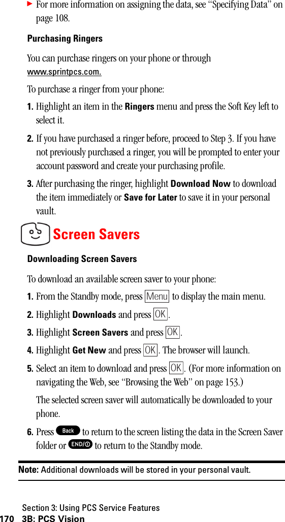 Section 3: Using PCS Service Features170 3B: PCS Vision䊳For more information on assigning the data, see “Specifying Data” on page 108.Purchasing RingersYou can purchase ringers on your phone or through www.sprintpcs.com.To purchase a ringer from your phone:1. Highlight an item in the Ringers menu and press the Soft Key left to select it.2. If you have purchased a ringer before, proceed to Step 3. If you have not previously purchased a ringer, you will be prompted to enter your account password and create your purchasing profile.3. After purchasing the ringer, highlight Download Now to download the item immediately or Save for Later to save it in your personal vault.Screen SaversDownloading Screen SaversTo download an available screen saver to your phone:1. From the Standby mode, press   to display the main menu.2. Highlight Downloads and press  .3. Highlight Screen Savers and press  .4. Highlight Get New and press  . The browser will launch.5. Select an item to download and press  . (For more information on navigating the Web, see “Browsing the Web” on page 153.)The selected screen saver will automatically be downloaded to your phone.6. Press B to return to the screen listing the data in the Screen Saver folder or E to return to the Standby mode.Note: Additional downloads will be stored in your personal vault.MenuOKOKOKOK