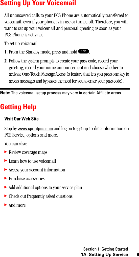 Section 1: Getting Started91A: Setting Up ServiceSetting Up Your VoicemailAll unanswered calls to your PCS Phone are automatically transferred to voicemail, even if your phone is in use or turned off. Therefore, you will want to set up your voicemail and personal greeting as soon as your PCS Phone is activated.To set up voicemail:1. From the Standby mode, press and hold !.2. Follow the system prompts to create your pass code, record your greeting, record your name announcement and choose whether to activate One-Touch Message Access (a feature that lets you press one key to access messages and bypasses the need for you to enter your pass code).Note: The voicemail setup process may vary in certain Affiliate areas.Getting HelpVisit Our Web SiteStop by www.sprintpcs.com and log on to get up-to-date information on PCS Service, options and more. You can also:䊳Review coverage maps䊳Learn how to use voicemail䊳Access your account information䊳Purchase accessories䊳Add additional options to your service plan䊳Check out frequently asked questions䊳And more