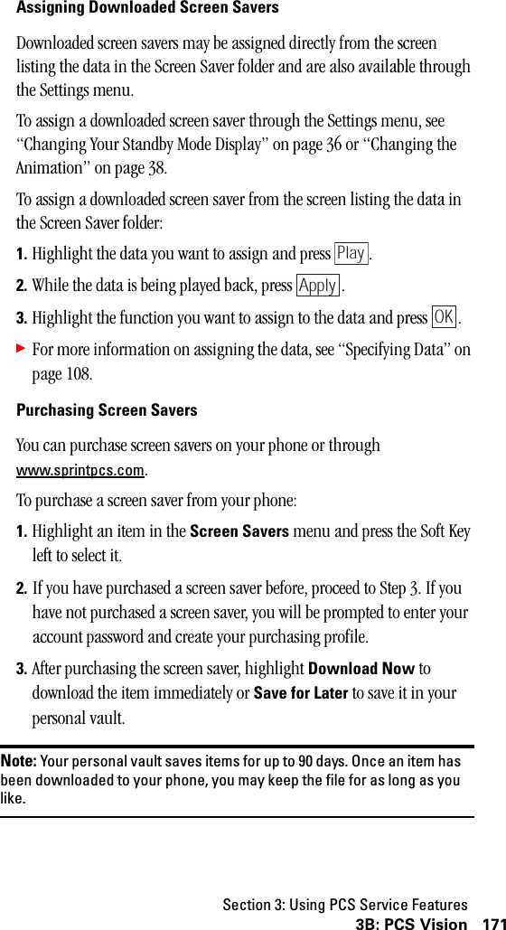 Section 3: Using PCS Service Features1713B: PCS VisionAssigning Downloaded Screen SaversDownloaded screen savers may be assigned directly from the screen listing the data in the Screen Saver folder and are also available through the Settings menu.To assign a downloaded screen saver through the Settings menu, see “Changing Your Standby Mode Display” on page 36 or “Changing the Animation” on page 38.To assign a downloaded screen saver from the screen listing the data in the Screen Saver folder:1. Highlight the data you want to assign and press  .2. While the data is being played back, press  .3. Highlight the function you want to assign to the data and press  .䊳For more information on assigning the data, see “Specifying Data” on page 108.Purchasing Screen SaversYou can purchase screen savers on your phone or through www.sprintpcs.com.To purchase a screen saver from your phone:1. Highlight an item in the Screen Savers menu and press the Soft Key left to select it.2. If you have purchased a screen saver before, proceed to Step 3. If you have not purchased a screen saver, you will be prompted to enter your account password and create your purchasing profile.3. After purchasing the screen saver, highlight Download Now to download the item immediately or Save for Later to save it in your personal vault.Note: Your personal vault saves items for up to 90 days. Once an item hasbeen downloaded to your phone, you may keep the file for as long as youlike.PlayApplyOK