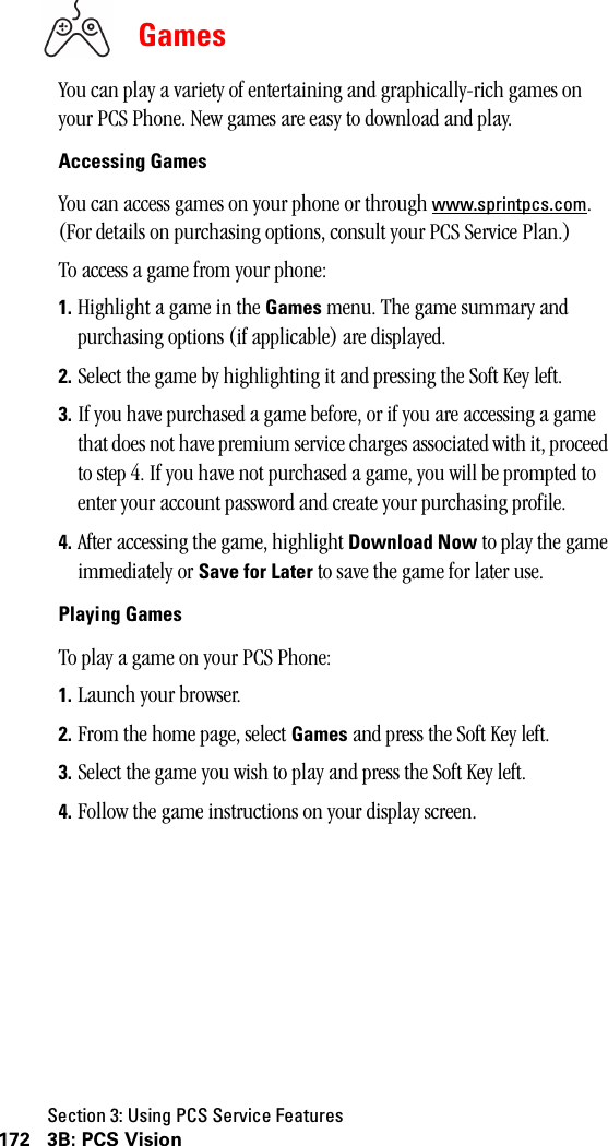 Section 3: Using PCS Service Features172 3B: PCS VisionGamesYou can play a variety of entertaining and graphically-rich games on your PCS Phone. New games are easy to download and play.Accessing GamesYou can access games on your phone or through www.sprintpcs.com. (For details on purchasing options, consult your PCS Service Plan.)To access a game from your phone:1. Highlight a game in the Games menu. The game summary and purchasing options (if applicable) are displayed. 2. Select the game by highlighting it and pressing the Soft Key left.3. If you have purchased a game before, or if you are accessing a game that does not have premium service charges associated with it, proceed to step 4. If you have not purchased a game, you will be prompted to enter your account password and create your purchasing profile.4. After accessing the game, highlight Download Now to play the game immediately or Save for Later to save the game for later use.Playing GamesTo play a game on your PCS Phone:1. Launch your browser.2. From the home page, select Games and press the Soft Key left.3. Select the game you wish to play and press the Soft Key left.4. Follow the game instructions on your display screen.