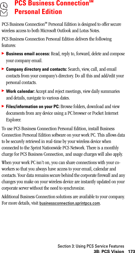 Section 3: Using PCS Service Features1733B: PCS VisionPCS Business ConnectionSMPersonal EditionPCS Business ConnectionSM Personal Edition is designed to offer secure wireless access to both Microsoft Outlook and Lotus Notes.PCS Business Connection Personal Edition delivers the following features:䊳Business email access: Read, reply to, forward, delete and compose your company email.䊳Company directory and contacts: Search, view, call, and email contacts from your company’s directory. Do all this and add/edit your personal contacts.䊳Work calendar: Accept and reject meetings, view daily summaries and details, navigate to various dates.䊳Files/information on your PC: Browse folders, download and view documents from any device using a PC browser or Pocket Internet Explorer.To use PCS Business Connection Personal Edition, install Business Connection Personal Edition software on your work PC. This allows data to be securely retrieved in real-time by your wireless device when connected to the Sprint Nationwide PCS Network. There is a monthly charge for PCS Business Connection, and usage charges will also apply.When your work PC isn’t on, you can share connections with your co-workers so that you always have access to your email, calendar and contacts. Your data remains secure behind the corporate firewall and any changes you make on your wireless device are instantly updated on your corporate server without the need to synchronize.Additional Business Connection solutions are available to your company. For more details, visit businessconnection.sprintpcs.com.