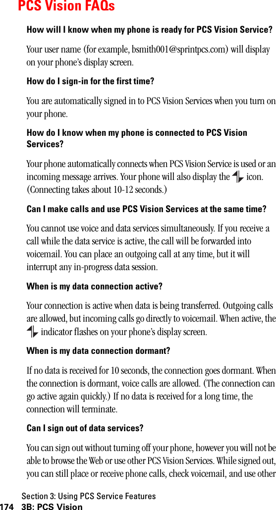 Section 3: Using PCS Service Features174 3B: PCS VisionPCS Vision FAQsHow will I know when my phone is ready for PCS Vision Service?Your user name (for example, bsmith001@sprintpcs.com) will display on your phone’s display screen.How do I sign-in for the first time?You are automatically signed in to PCS Vision Services when you turn on your phone. How do I know when my phone is connected to PCS VisionServices?Your phone automatically connects when PCS Vision Service is used or an incoming message arrives. Your phone will also display the   icon. (Connecting takes about 10-12 seconds.)Can I make calls and use PCS Vision Services at the same time?You cannot use voice and data services simultaneously. If you receive a call while the data service is active, the call will be forwarded into voicemail. You can place an outgoing call at any time, but it will interrupt any in-progress data session.When is my data connection active?Your connection is active when data is being transferred. Outgoing calls are allowed, but incoming calls go directly to voicemail. When active, the  indicator flashes on your phone’s display screen.When is my data connection dormant?If no data is received for 10 seconds, the connection goes dormant. When the connection is dormant, voice calls are allowed. (The connection can go active again quickly.) If no data is received for a long time, the connection will terminate.Can I sign out of data services?You can sign out without turning off your phone, however you will not be able to browse the Web or use other PCS Vision Services. While signed out, you can still place or receive phone calls, check voicemail, and use other 