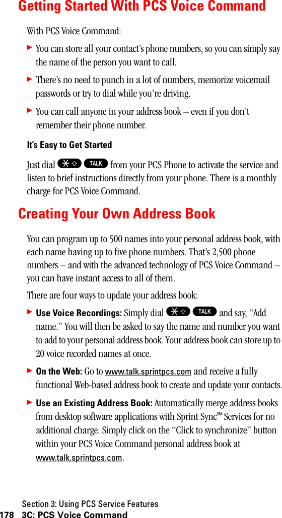 Section 3: Using PCS Service Features178 3C: PCS Voice CommandGetting Started With PCS Voice CommandWith PCS Voice Command:䊳You can store all your contact’s phone numbers, so you can simply say the name of the person you want to call.䊳There’s no need to punch in a lot of numbers, memorize voicemail passwords or try to dial while you’re driving.䊳You can call anyone in your address book – even if you don’t remember their phone number.It’s Easy to Get StartedJust dial S T from your PCS Phone to activate the service and listen to brief instructions directly from your phone. There is a monthly charge for PCS Voice Command.Creating Your Own Address BookYou can program up to 500 names into your personal address book, with each name having up to five phone numbers. That’s 2,500 phone numbers – and with the advanced technology of PCS Voice Command – you can have instant access to all of them. There are four ways to update your address book:䊳Use Voice Recordings: Simply dial S T and say, “Add name.” You will then be asked to say the name and number you want to add to your personal address book. Your address book can store up to 20 voice recorded names at once.䊳On the Web: Go to www.talk.sprintpcs.com and receive a fully functional Web-based address book to create and update your contacts.䊳UseanExistingAddressBook:Automatically merge address books from desktop software applications with Sprint SyncSM Services for no additional charge. Simply click on the “Click to synchronize” button within your PCS Voice Command personal address book at www.talk.sprintpcs.com.