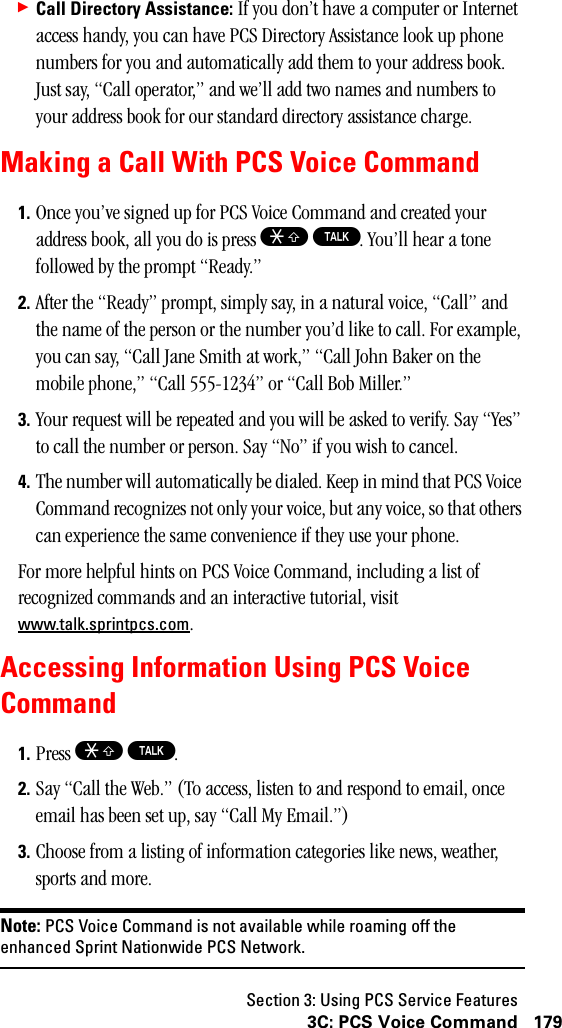 Section 3: Using PCS Service Features1793C: PCS Voice Command䊳Call Directory Assistance: If you don’t have a computer or Internet access handy, you can have PCS Directory Assistance look up phone numbers for you and automatically add them to your address book. Just say, “Call operator,” and we’ll add two names and numbers to your address book for our standard directory assistance charge.Making a Call With PCS Voice Command1. Once you’ve signed up for PCS Voice Command and created your address book, all you do is press S T. You’ll hear a tone followed by the prompt “Ready.”2. After the “Ready” prompt, simply say, in a natural voice, “Call” and the name of the person or the number you’d like to call. For example, you can say, “Call Jane Smith at work,” “Call John Baker on the mobile phone,” “Call 555-1234” or “Call Bob Miller.”3. Your request will be repeated and you will be asked to verify. Say “Yes” to call the number or person. Say “No” if you wish to cancel.4. The number will automatically be dialed. Keep in mind that PCS Voice Command recognizes not only your voice, but any voice, so that others can experience the same convenience if they use your phone.For more helpful hints on PCS Voice Command, including a list of recognized commands and an interactive tutorial, visit www.talk.sprintpcs.com.Accessing Information Using PCS VoiceCommand1. Press S T.2. Say “Call the Web.” (To access, listen to and respond to email, once email has been set up, say “Call My Email.”)3. Choose from a listing of information categories like news, weather, sports and more.Note: PCS Voice Command is not available while roaming off theenhanced Sprint Nationwide PCS Network.